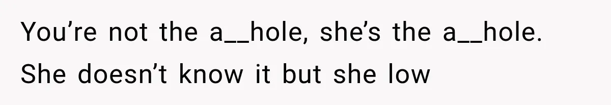 You’re not the a__hole, she’s the a__hole. She doesn’t know it but she low