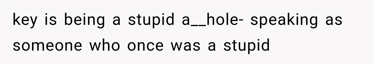 key is being a stupid a__hole- speaking as someone who once was a stupid