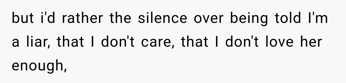 but i'd rather the silence over being told I'm a liar, that I don't care, that I don't love her enough,