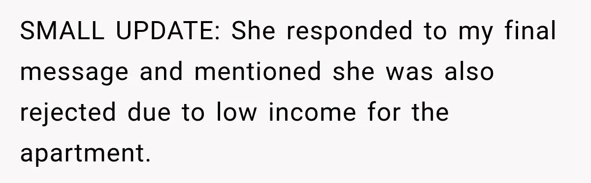 SMALL UPDATE: She responded to my final message and mentioned she was also rejected due to low income for the apartment.