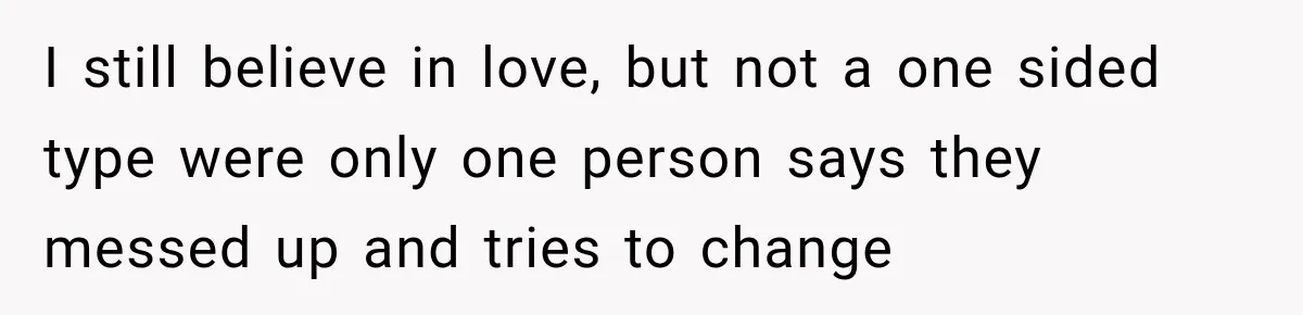 I still believe in love, but not a one sided type were only one person says they messed up and tries to change