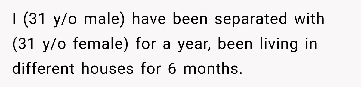 I (31 y/o male) have been separated with (31 y/o female) for a year, been living in different houses for 6 months.