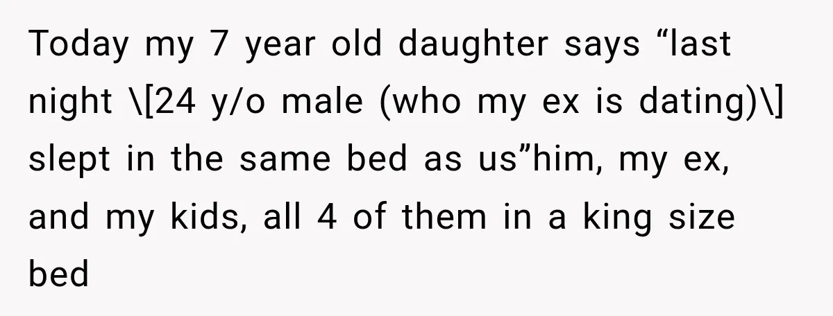 Today my 7 year old daughter says “last night \[24 y/o male (who my ex is dating)\] slept in the same bed as us”him, my ex, and my kids, all...