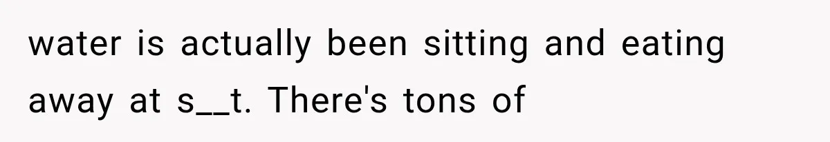 water is actually been sitting and eating away at s__t. There's tons of