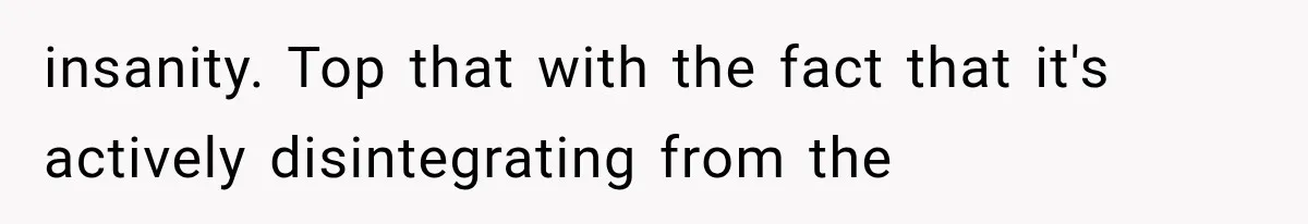 insanity. Top that with the fact that it's actively disintegrating from the