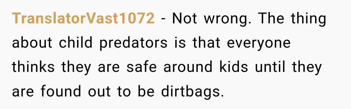 TranslatorVast1072 − Not wrong. The thing about child predators is that everyone thinks they are safe around kids until they are found out to be dirtbags.