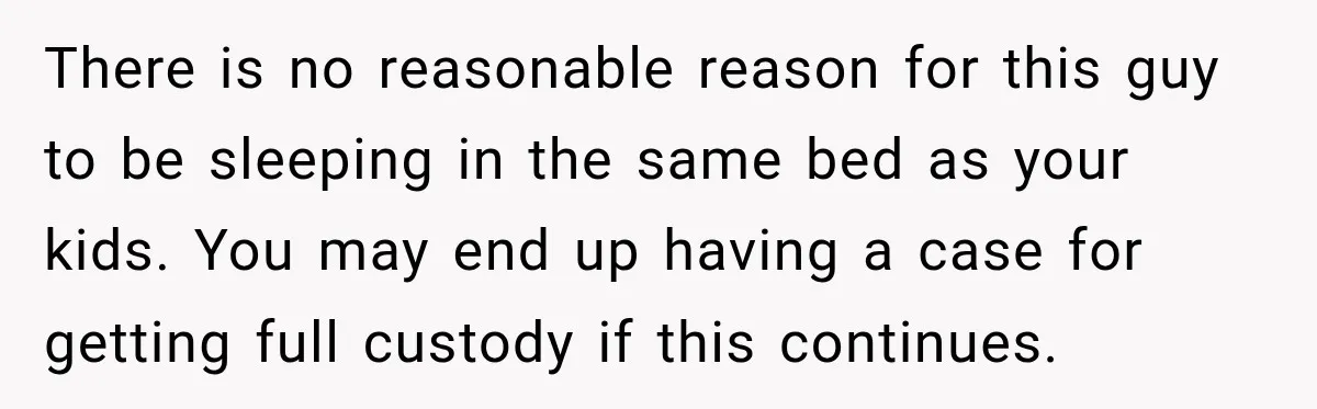 There is no reasonable reason for this guy to be sleeping in the same bed as your kids. You may end up having a case for getting full custody if...