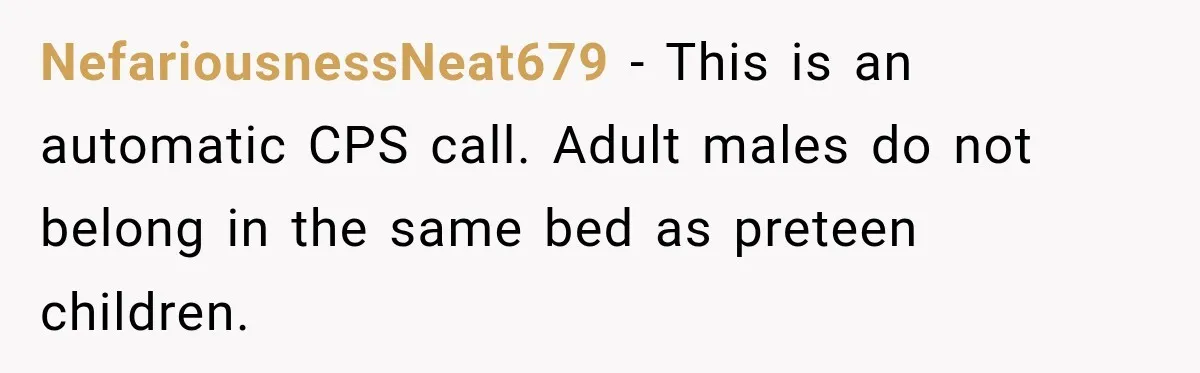 NefariousnessNeat679 − This is an automatic CPS call. Adult males do not belong in the same bed as preteen children.
