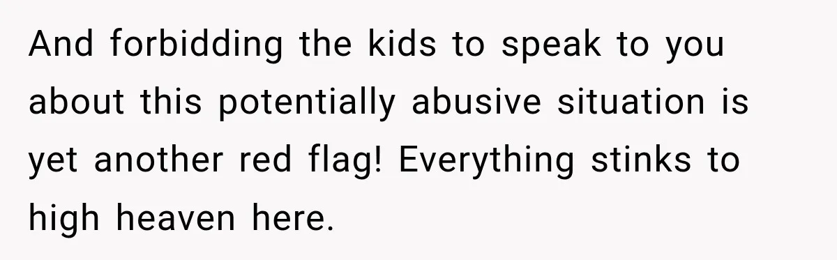 And forbidding the kids to speak to you about this potentially abusive situation is yet another red flag! Everything stinks to high heaven here.