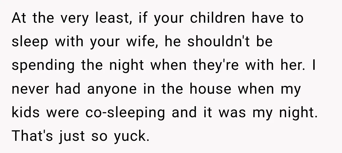 At the very least, if your children have to sleep with your wife, he shouldn't be spending the night when they're with her. I never had anyone in the house...