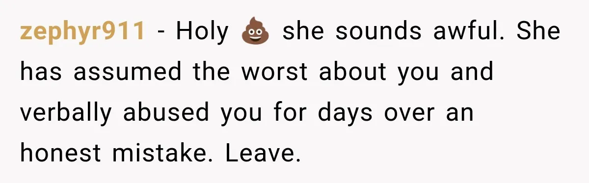zephyr911 − Holy 💩 she sounds awful. She has assumed the worst about you and verbally abused you for days over an honest mistake. Leave.