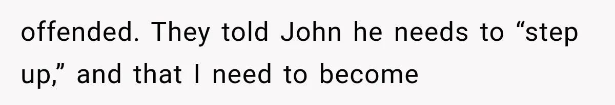 offended. They told John he needs to “step up,” and that I need to become