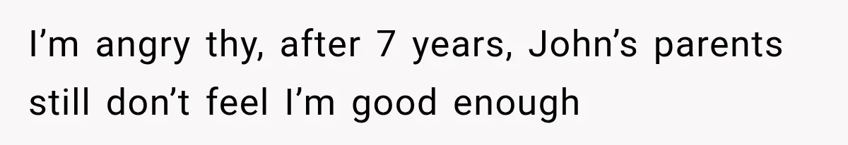 I’m angry thy, after 7 years, John’s parents still don’t feel I’m good enough