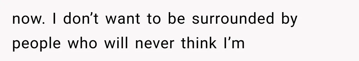 now. I don’t want to be surrounded by people who will never think I’m