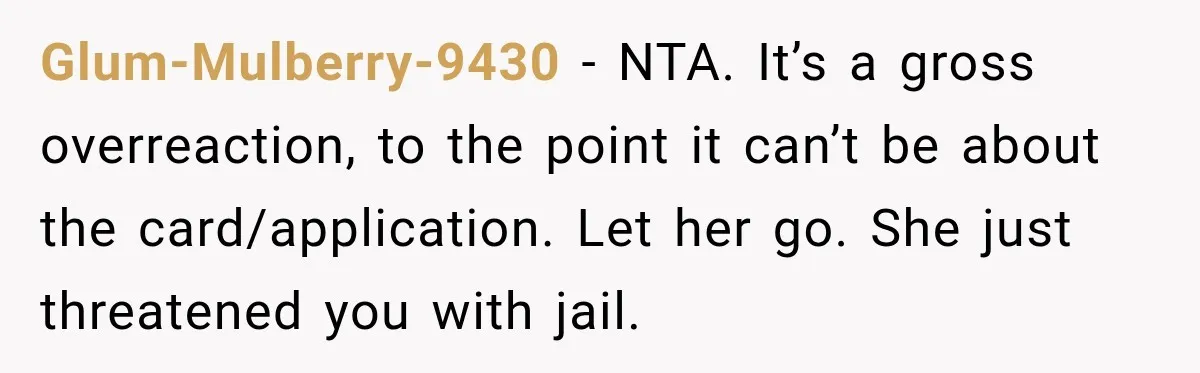 Glum-Mulberry-9430 − NTA. It’s a gross overreaction, to the point it can’t be about the card/application. Let her go. She just threatened you with jail.