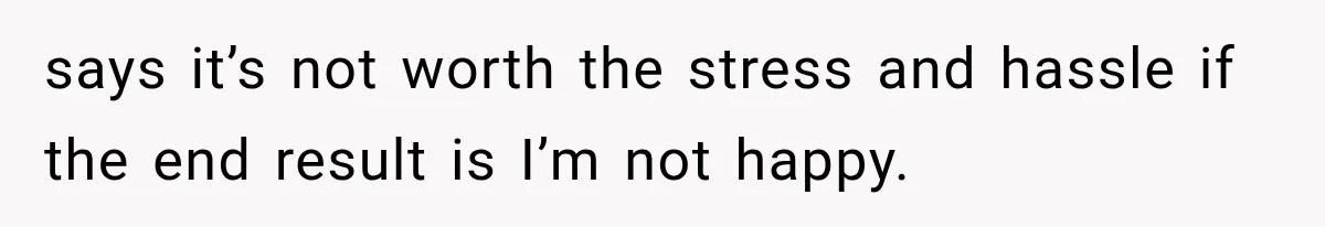 says it’s not worth the stress and hassle if the end result is I’m not happy.