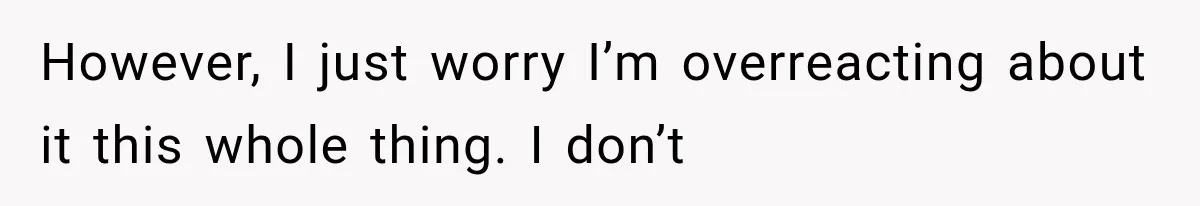 However, I just worry I’m overreacting about it this whole thing. I don’t