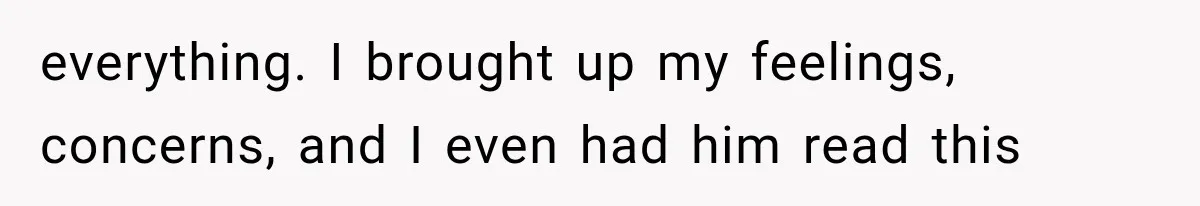 everything. I brought up my feelings, concerns, and I even had him read this
