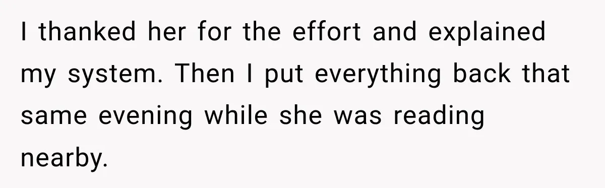 I thanked her for the effort and explained my system. Then I put everything back that same evening while she was reading nearby.