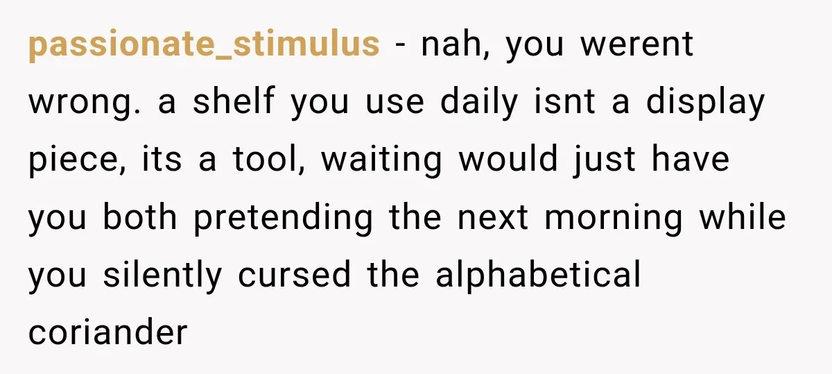 passionate_stimulus − nah, you werent wrong. a shelf you use daily isnt a display piece, its a tool, waiting would just have you both pretending the next morning while you...