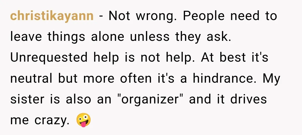 christikayann − Not wrong. People need to leave things alone unless they ask. Unrequested help is not help. At best it's neutral but more often it's a hindrance. My sister...