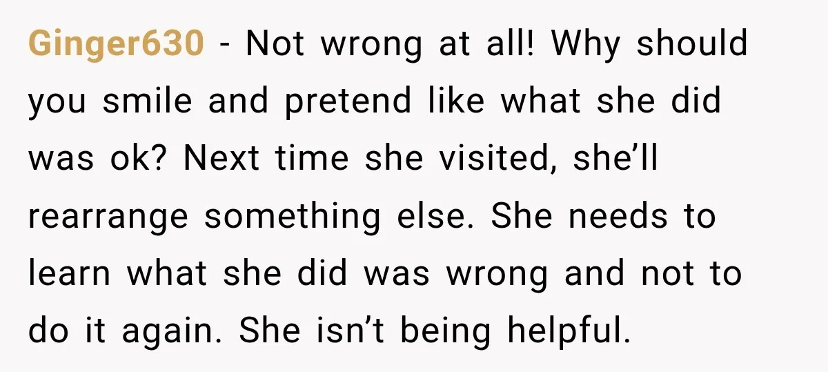 Ginger630 − Not wrong at all! Why should you smile and pretend like what she did was ok? Next time she visited, she’ll rearrange something else. She needs to learn...