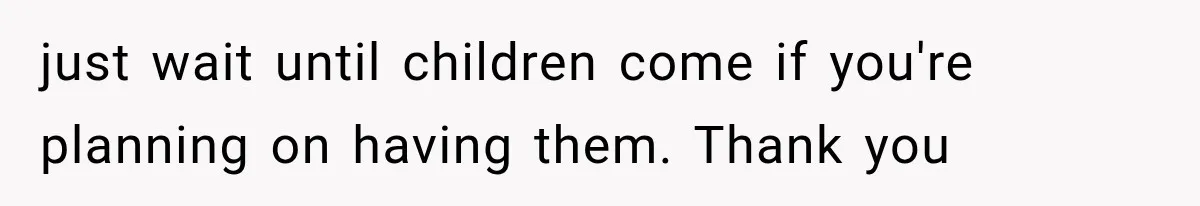 just wait until children come if you're planning on having them. Thank you