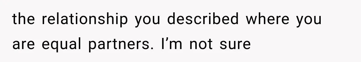 the relationship you described where you are equal partners. I’m not sure