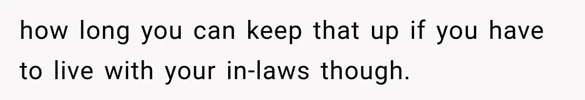 how long you can keep that up if you have to live with your in-laws though.