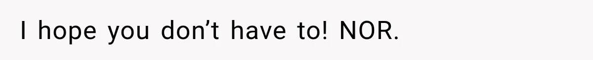 I hope you don’t have to! NOR.