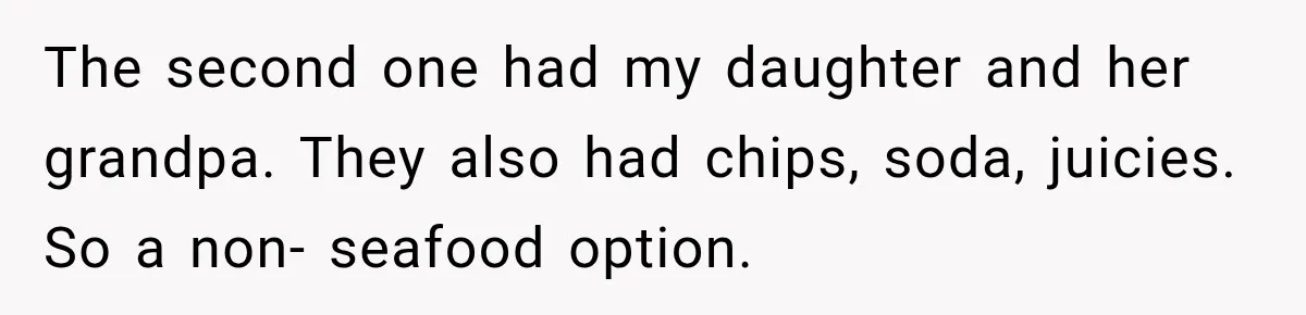 The second one had my daughter and her grandpa. They also had chips, soda, juicies. So a non- seafood option.