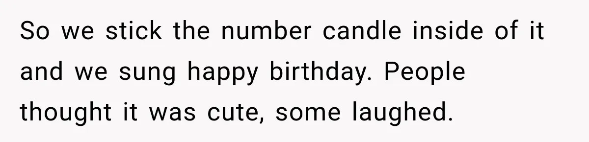 So we stick the number candle inside of it and we sung happy birthday. People thought it was cute, some laughed.