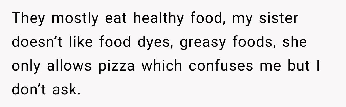 They mostly eat healthy food, my sister doesn’t like food dyes, greasy foods, she only allows pizza which confuses me but I don’t ask.