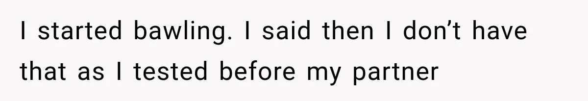 I started bawling. I said then I don’t have that as I tested before my partner