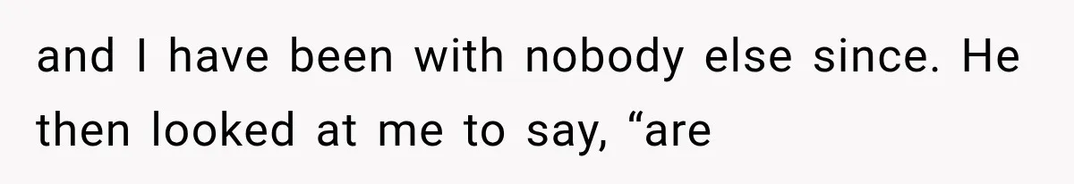 and I have been with nobody else since. He then looked at me to say, “are