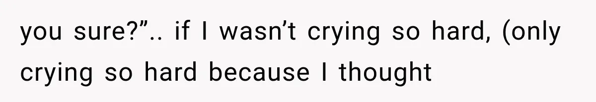 you sure?”.. if I wasn’t crying so hard, (only crying so hard because I thought