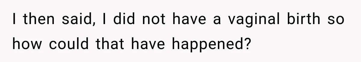 I then said, I did not have a vaginal birth so how could that have happened?