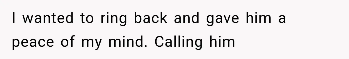 I wanted to ring back and gave him a peace of my mind. Calling him