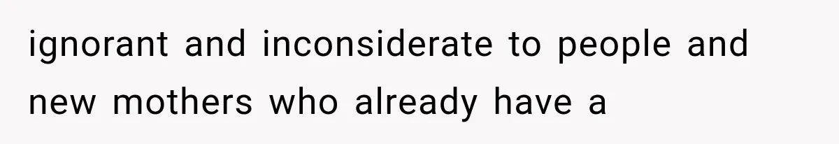 ignorant and inconsiderate to people and new mothers who already have a