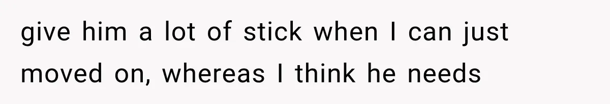 give him a lot of stick when I can just moved on, whereas I think he needs