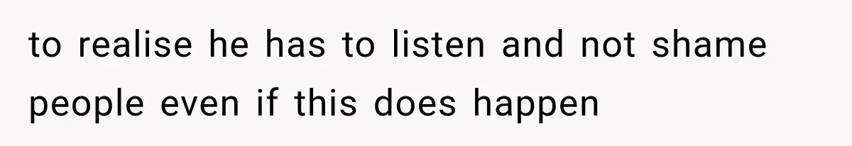 to realise he has to listen and not shame people even if this does happen