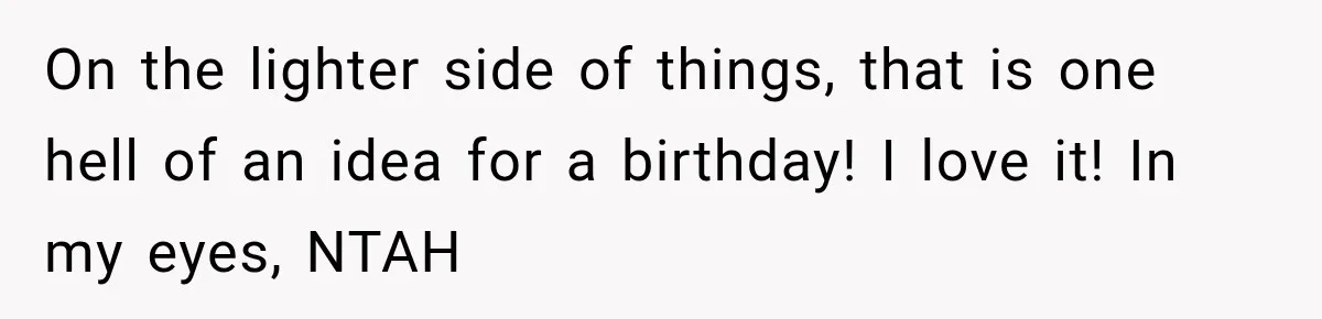 On the lighter side of things, that is one hell of an idea for a birthday! I love it! In my eyes, NTAH