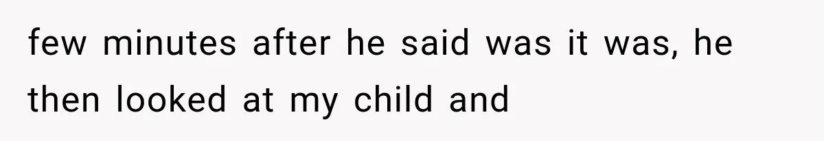 few minutes after he said was it was, he then looked at my child and