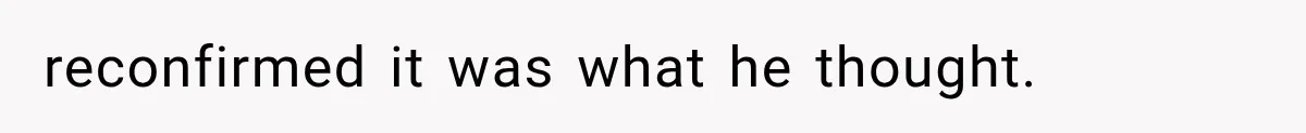 reconfirmed it was what he thought.