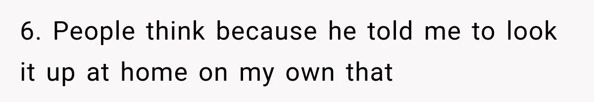 6. People think because he told me to look it up at home on my own that