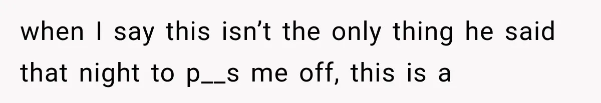 when I say this isn’t the only thing he said that night to p__s me off, this is a