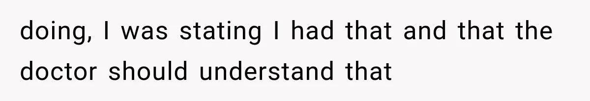 doing, I was stating I had that and that the doctor should understand that