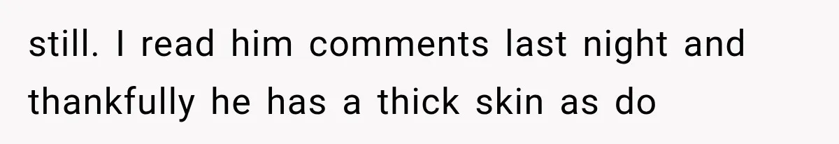 still. I read him comments last night and thankfully he has a thick skin as do