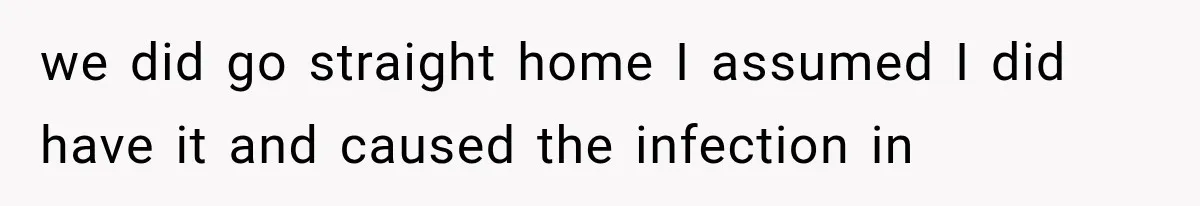 we did go straight home I assumed I did have it and caused the infection in