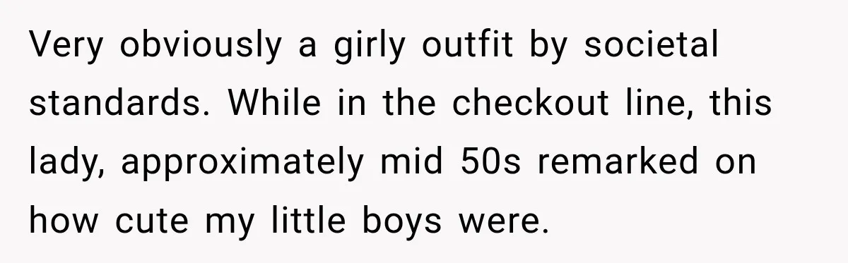 Very obviously a girly outfit by societal standards. While in the checkout line, this lady, approximately mid 50s remarked on how cute my little boys were.